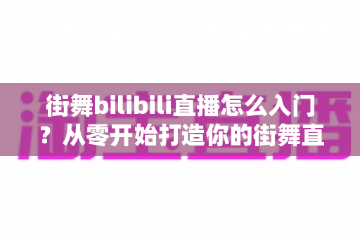 街舞bilibili直播怎么入门？从零开始打造你的街舞直播间完整指南