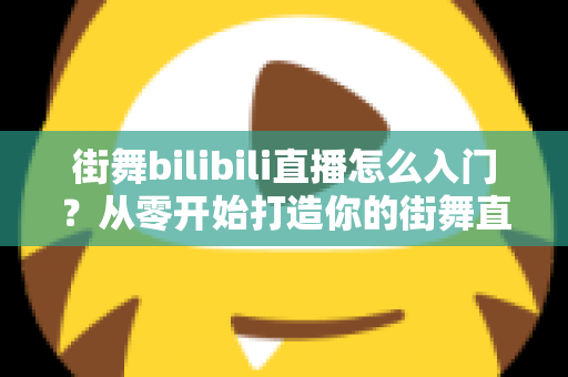 街舞bilibili直播怎么入门？从零开始打造你的街舞直播间完整指南