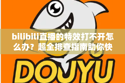 bilibili直播的特效打不开怎么办？超全排查指南助你快速恢复炫酷直播体验