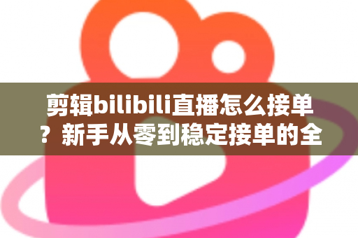 剪辑bilibili直播怎么接单？新手从零到稳定接单的全方位实战指南