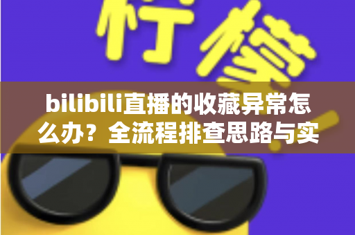 bilibili直播的收藏异常怎么办？全流程排查思路与实用解决指南一览