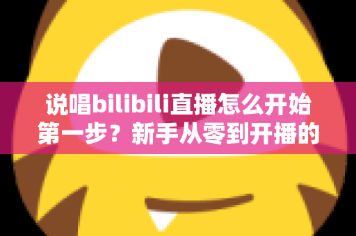 说唱bilibili直播怎么开始第一步？新手从零到开播的完整实战指南