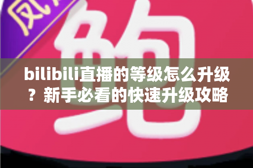 bilibili直播的等级怎么升级？新手必看的快速升级攻略与实用指南