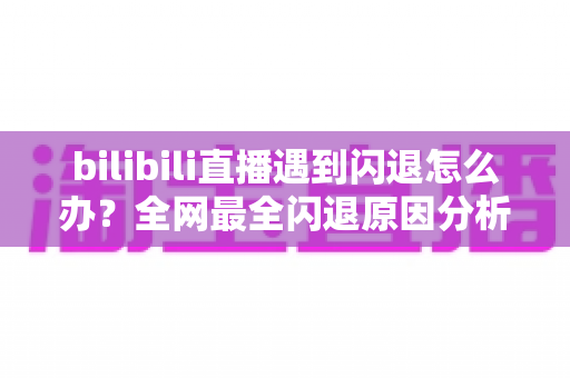 bilibili直播遇到闪退怎么办？全网最全闪退原因分析与解决攻略，让你追播不断线