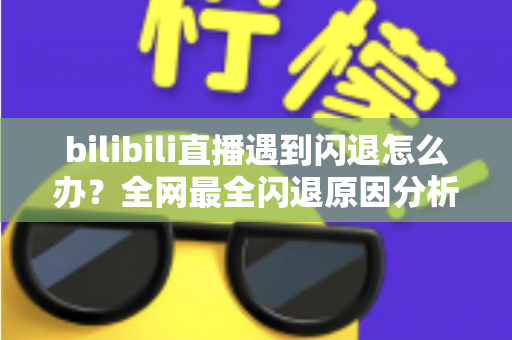 bilibili直播遇到闪退怎么办？全网最全闪退原因分析与解决攻略，让你追播不断线
