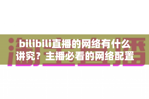 bilibili直播的网络有什么讲究？主播必看的网络配置与优化完全指南