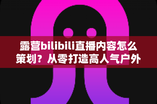 露营bilibili直播内容怎么策划?从零打造高人气户外直播的完整实战指南 露营bilibili直播内容怎么策划?从零打造高人气户外直播的完整实战指南