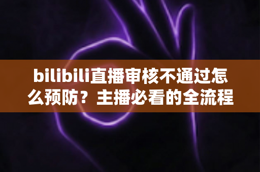 bilibili直播审核不通过怎么预防？主播必看的全流程避坑指南与实用技巧