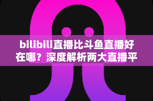 bilibili直播比斗鱼直播好在哪?深度解析两大直播平台的差异与优势 bilibili直播比斗鱼直播好在哪?深度解析两大直播平台的差异与优势