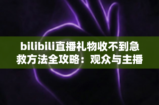 bilibili直播礼物收不到急救方法全攻略：观众与主播双向快速排查指南