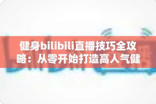 健身bilibili直播技巧全攻略：从零开始打造高人气健身直播间的实战指南