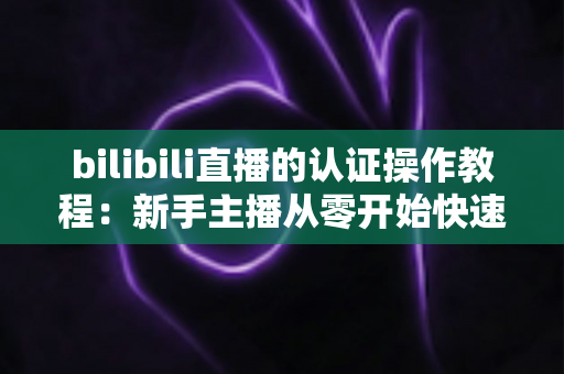 bilibili直播的认证操作教程：新手主播从零开始快速开通直播权限的完整指南