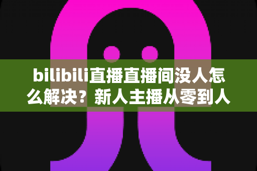 bilibili直播直播间没人怎么解决？新人主播从零到人气爆棚的实战运营指南
