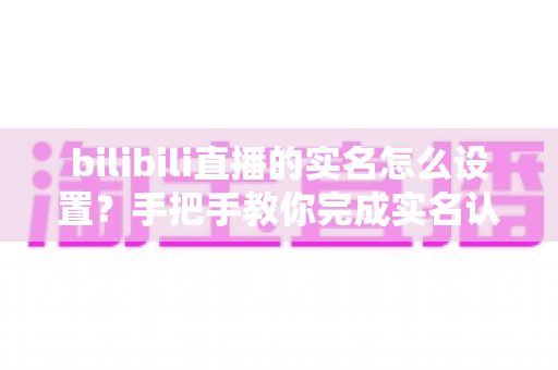 bilibili直播的实名怎么设置?手把手教你完成实名认证并顺利开播的完整指南 bilibili直播的实名怎么设置?手把手教你完成实名认证并顺利开播的完整指南