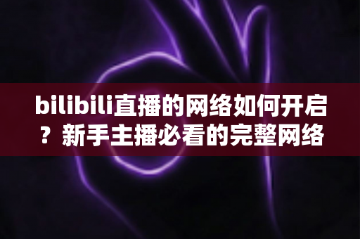 bilibili直播的网络如何开启?新手主播必看的完整网络设置与开播指南 bilibili直播的网络如何开启?新手主播必看的完整网络设置与开播指南