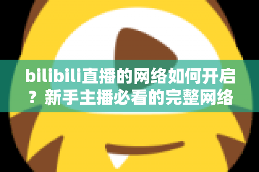 bilibili直播的网络如何开启?新手主播必看的完整网络设置与开播指南 bilibili直播的网络如何开启?新手主播必看的完整网络设置与开播指南