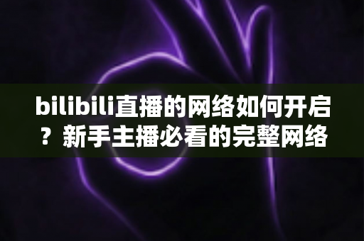 bilibili直播的网络如何开启？新手主播必看的完整网络设置与开播指南