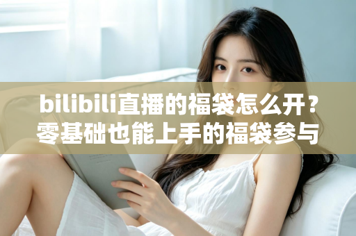 bilibili直播的福袋怎么开？零基础也能上手的福袋参与全攻略与中奖技巧详解