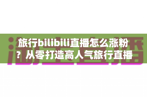 旅行bilibili直播怎么涨粉？从零打造高人气旅行直播间的全流程实战指南