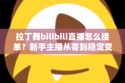 拉丁舞bilibili直播怎么接单？新手主播从零到稳定变现的完整实战攻略
