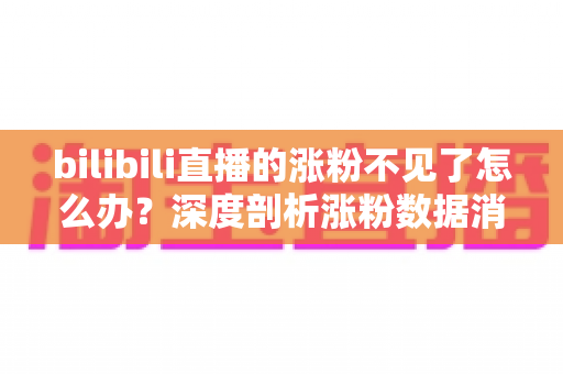 bilibili直播的涨粉不见了怎么办？深度剖析涨粉数据消失原因与快速恢复涨粉的实战指南