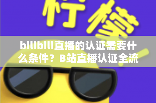 bilibili直播的认证需要什么条件？B站直播认证全流程详解与实用指南