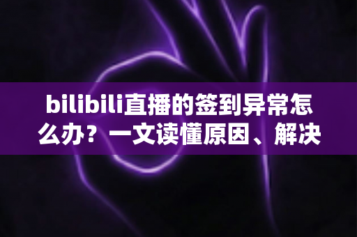 bilibili直播的签到异常怎么办？一文读懂原因、解决方法与预防技巧