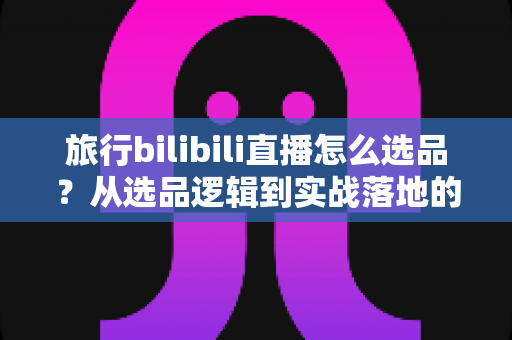 旅行bilibili直播怎么选品?从选品逻辑到实战落地的完整运营指南 旅行bilibili直播怎么选品?从选品逻辑到实战落地的完整运营指南