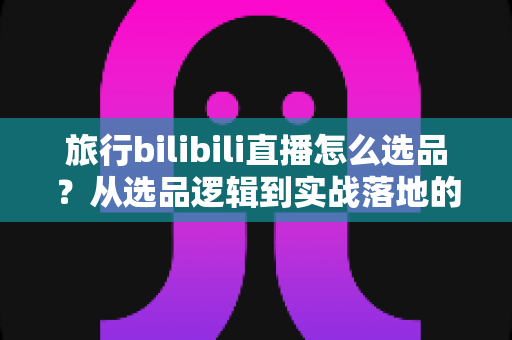 旅行bilibili直播怎么选品?从选品逻辑到实战落地的完整运营指南 旅行bilibili直播怎么选品?从选品逻辑到实战落地的完整运营指南