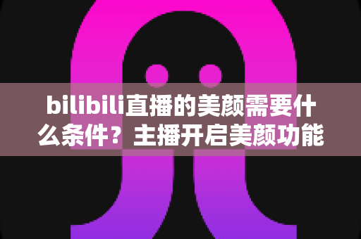 bilibili直播的美颜需要什么条件?主播开启美颜功能的资格要求、设备配置与详细操作指南全解析 bilibili直播的美颜需要什么条件?主播开启美颜功能的资格要求、设备配置与详细操作指南全解析
