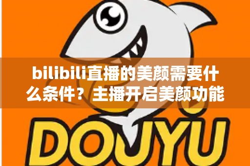 bilibili直播的美颜需要什么条件？主播开启美颜功能的资格要求、设备配置与详细操作指南全解析