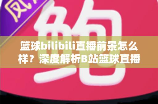 篮球bilibili直播前景怎么样?深度解析B站篮球直播的发展机遇、商业潜力与未来趋势 篮球bilibili直播前景怎么样?深度解析B站篮球直播的发展机遇、商业潜力与未来趋势