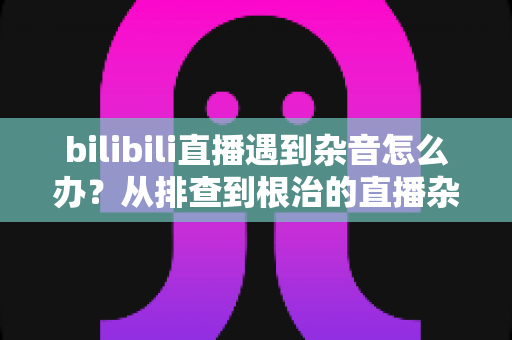 bilibili直播遇到杂音怎么办？从排查到根治的直播杂音解决全攻略