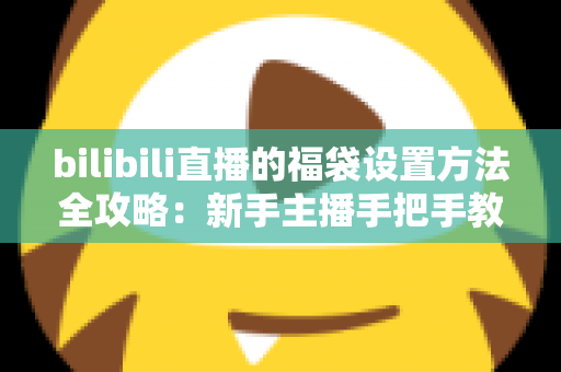 bilibili直播的福袋设置方法全攻略：新手主播手把手教学，轻松玩转福袋互动，让直播间人气与留存率双倍提升