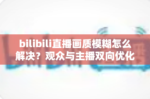 bilibili直播画质模糊怎么解决?观众与主播双向优化全攻略,轻松告别低清画质 bilibili直播画质模糊怎么解决?观众与主播双向优化全攻略,轻松告别低清画质