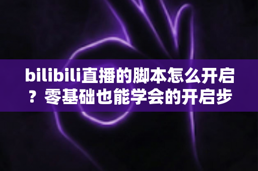 bilibili直播的脚本怎么开启？零基础也能学会的开启步骤、常用方法与安全避坑全指南