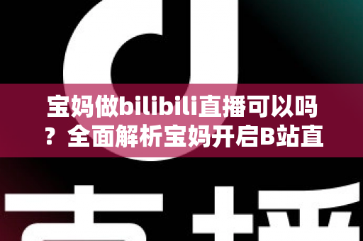 宝妈做bilibili直播可以吗?全面解析宝妈开启B站直播的机遇、准备工作与变现指南 宝妈做bilibili直播可以吗?全面解析宝妈开启B站直播的机遇、准备工作与变现指南