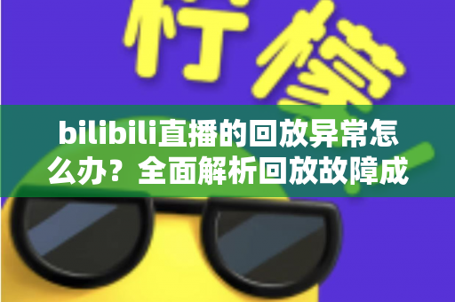 bilibili直播的回放异常怎么办？全面解析回放故障成因与高效修复方案，助你轻松找回流畅观看体验