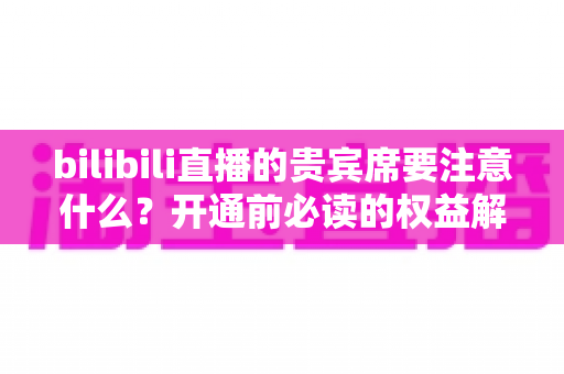 bilibili直播的贵宾席要注意什么？开通前必读的权益解析与避坑全指南
