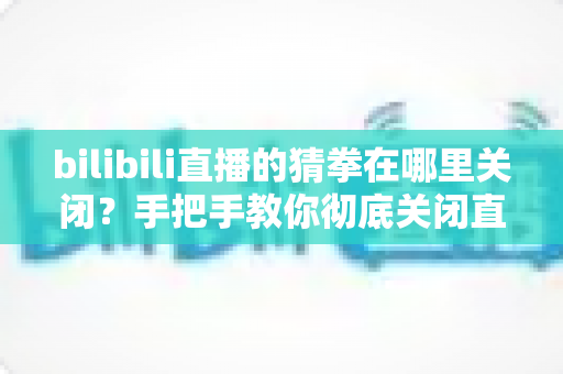 bilibili直播的猜拳在哪里关闭？手把手教你彻底关闭直播间猜拳互动的完整教程