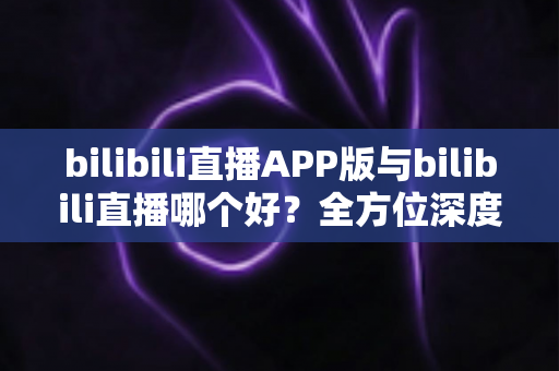 bilibili直播APP版与bilibili直播哪个好？全方位深度对比分析与最全选择指南