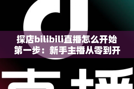 探店bilibili直播怎么开始第一步:新手主播从零到开播的完整实战指南 探店bilibili直播怎么开始第一步:新手主播从零到开播的完整实战指南