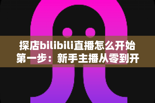 探店bilibili直播怎么开始第一步：新手主播从零到开播的完整实战指南