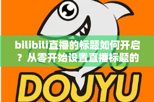 bilibili直播的标题如何开启？从零开始设置直播标题的完整实用指南