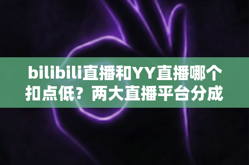 bilibili直播和YY直播哪个扣点低？两大直播平台分成比例全面对比，主播选平台涨收入必看指南