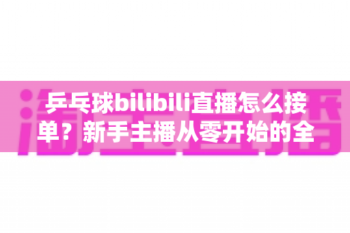 乒乓球bilibili直播怎么接单?新手主播从零开始的全渠道接单实战指南 乒乓球bilibili直播怎么接单?新手主播从零开始的全渠道接单实战指南