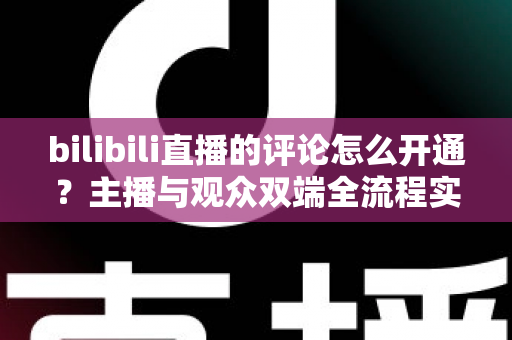 bilibili直播的评论怎么开通？主播与观众双端全流程实用指南