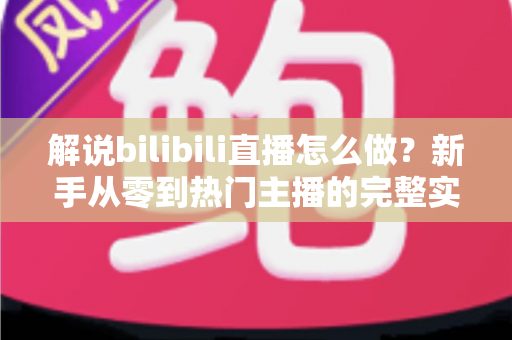 解说bilibili直播怎么做?新手从零到热门主播的完整实战攻略 解说bilibili直播怎么做?新手从零到热门主播的完整实战攻略