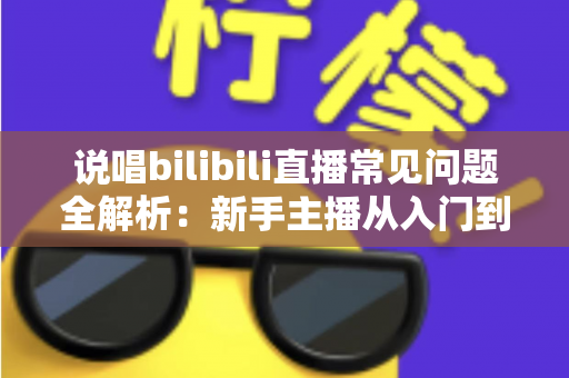 说唱bilibili直播常见问题全解析：新手主播从入门到精通的实用避坑指南