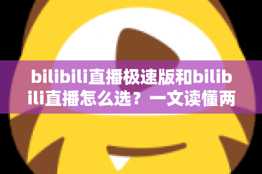 bilibili直播极速版和bilibili直播怎么选？一文读懂两款应用的核心差异与最佳选择方案